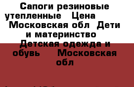 Сапоги резиновые утепленные › Цена ­ 700 - Московская обл. Дети и материнство » Детская одежда и обувь   . Московская обл.